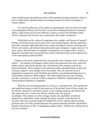 The Gold Wars                                       78

value of gold exposes the ludicrous nature of the hypothetical legal connection, which in
fact is a legal fiction, that the political sovereignty assumes for itself a monopoly of
money creation.

        It is not the inefficiency of the market in registering the value of money but rather
its incomparable efficiency that has led to its position of imposed isolation in monetary
affairs. Legal fictions are far more difficult to impose on men if the absurdity of that
fiction is exposed, hour by hour, by an autonomous free market mechanism.

        Would there not be a chaos of competing coins, weights, and fineness of monies?
Perhaps, for brief periods of time and in local, semi-isolated regions. But the market has
been able to produce light bulbs that fit into sockets throughout America, and plugs that
fit into wall sockets, and railroad tracks that match many companies’ engines and cars. To
state, a priori, that the market is incapable of regulating coins equally well is, at best, a
dangerous statement that is protected from critical examination only by the empirical fact
of our contemporary political affairs.

   Changes in the stock of gold and silver are generally slow. Changes in the “velocity of
money” -- the number of exchanges within a given time period-are also slow, unless the
public expects some drastic change, like a devaluation of the monetary unit by the
political authority. These changes can be predicted within calculable limits; in short, the
economic impact of such changes can be discounted. They are relatively fixed in
magnitude in comparison to the flexibility provided by a government printing press or a
central bank’s brand new IBM computer. The limits imposed by the costs of mining
provide a continuity to economic affairs compared to which the “rational planning” of
central political authorities is laughable.

        What the costs of mining produce for society is a restrained state. We expend time
and capital and energy in order to dig metals out of the ground. Some of these metals can
be used for ornament, or electronic circuits, or for exchange purposes; the market tells
men what each use is worth to his fellows, and the seller can respond
accordingly. The existence of a free coinage restrains the capabilities of political
authorities to redistribute wealth, through fiat money creation, in the direction of
the state. That such a restraint might be available for the few millions spent in mining
gold and silver out of the ground represents the greatest potential economic and political
bargain in the history of man. To paraphrase another patriot: “Millions for mining, but not
one cent in tribute.”



                                   www.GaryNorth.com
 