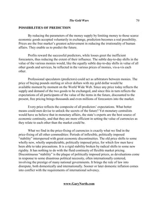The Gold Wars                                       79

POSSIBILITIES OF PREDICTION

        By reducing the parameters of the money supply by limiting money to those scarce
economic goods accepted voluntarily in exchange, prediction becomes a real possibility.
Prices are the free market’s greatest achievement in reducing the irrationality of human
affairs. They enable us to predict the future.

       Profits reward the successful predictors, while losses greet the inefficient
forecasters, thus reducing the extent of their influence. The subtle day-to-day shifts in the
value of the various monies would, like the equally subtle day-to-day shifts in value of all
other goods and services, be reflected in the various prices of monies, vis-a-vis each
other.

       Professional speculators (predictors) could act as arbitrators between monies. The
price of buying pounds sterling or silver dollars with my gold dollar would be
available moment by moment on the World Wide Web. Since any price today reflects the
supply and demand of the two goods to be exchanged, and since this in turn reflects the
expectations of all participants of the value of the items in the future, discounted to the
present, free pricing brings thousands and even millions of forecasters into the market.

       Every price reflects the composite of all predictors’ expectations. What better
means could men devise to unlock the secrets of the future? Yet monetary centralists
would have us believe that in monetary affairs, the state’s experts are the best source of
economic continuity, and that they are more efficient in setting the value of currencies as
they relate to each other than the market could be.

        What we find in the price-fixing of currencies is exactly what we find in the
price-fixing of all other commodities: Periods of inflexible, politically imposed
“stability” interspersed with great economic discontinuities. The old price shifts to some
wholly new, wholly unpredictable, politically imposed price, for which few men have
been able to take precautions. It is a rigid stability broken by radical shifts to some new
rigidity. It has nothing to do with the fluid continuity of flexible market pricing.
Discontinuous “stability” is the plaque of politically imposed prices, as devaluations come
in response to some disastrous political necessity, often internationally centered,
involving the prestige of many national governments. It brings the rule of law into
disrepute, both domestically and internationally. Sooner or later domestic inflation comes
into conflict with the requirements of international solvency.



                                  www.GaryNorth.com
 