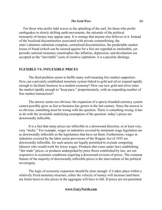 The Gold Wars                                        80

    For those who prefer tidal waves to the splashing of the surf, for those who prefer
earthquakes to slowly shifting earth movements, the rationale of the political
monopoly of money may appear sane. It is strange that anyone else believes in it. Instead
of the localized discontinuities associated with private counterfeiting, the
state’s planners substitute complete, centralized discontinuities, the predictable market
losses of fraud (which can be insured against for a fee) are regarded as intolerable, yet
periodic national monetary catastrophes like inflation, depression, and devaluation are
accepted as the “inevitable” costs of creative capitalism. it is a peculiar ideology.


FLEXIBLE VS. INFLEXIBLE PRICES

      The third problem seems to baffle many well-meaning free market supporters.
How can a privately established monetary system linked to gold and silver expand rapidly
enough to facilitate business in a modern economy? How can new gold and silver enter
the market rapidly enough to “keep pace,” proportionately, with an expanding number of
free market transactions?

       The answer seems too obvious: the expansion of a specie-founded currency system
cannot possibly grow as fast as business has grown in the last century. Since the answer is
so obvious, something must be wrong with the question. There is something wrong; it has
to do with the invariable underlying assumption of the question: today’s prices are
downwardly inflexible.

        It is a fact that many prices are inflexible in a downward direction, or at least very,
very “sticky.” For example, wages in industries covered by minimum wage legislation are
as downwardly inflexible as the legislatures that have set them. Furthermore, wages in
industries covered by the labor union provisions of the Wagner Act of 1935 are
downwardly inflexible, for such unions are legally permitted to exclude competing
laborers who would work for lower wages. Products that come under laws establishing
“fair trade” prices, or products undergirded by price floors established by law, are not
responsive to economic conditions requiring a downward revision of prices. The common
feature of the majority of downwardly inflexible prices is the intervention of the political
sovereignty.

        The logic of economic expansion should be clear enough: if it takes place within a
relatively fixed monetary structure, either the velocity of money will increase (and there
are limits here) or else prices in the aggregate will have to fall. If prices are not permitted

                                   www.GaryNorth.com
 