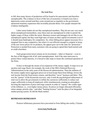 The Gold Wars                                       81

to fall, then many factors of production will be found to be uneconomic and therefore
unemployable. The evidence in favor of this law of economics is found every time a
depression comes around (and they come around just as regularly as the government-
sponsored monetary expansions that invariably precede them). Few people interpret the
evidence intelligently.

       Labor union leaders do not like unemployed members. They do not care very much
about unemployed nonmembers, since these men are unemployed in order to permit the
higher wages of those within the union. Business owners and managers do not like to see
unemployed capital, but they want high rates of return on their capital investments even if
it should mean bankruptcy for competitors. So, when falling prices appear necessary for a
marginal firm to stay competitive, but when it is not efficient enough to compete in terms
of the new lower prices for its products, the appeal goes out to the state for “protection.”
Protection is needed from nasty customers who are going to spend their hard-earned cash
or credit elsewhere.

       Each group resists lower returns on its investment -- labor or financial -- even in
the face of the biggest risk of all: total unemployment. And if the state intervenes to
protect these vested interests, it is forced to take steps to insure the continued operation of
the firms.

        It does so through the means of an expansion of the money supply. It steps in to set
up price and wage floors; for example, the work of the NRA (National Recovery
Administration) in the early years of the Roosevelt administration. Then the inflation of
the money supply raises aggregate prices (or at least keeps them from falling), lowers the
real income from the fixed money returns, and therefore “saves” business and labor. This
was the “genius” of the Keynesian recovery, only it took the psychological inducement of
total war to allow the governments to inflate the currencies sufficiently to reduce real
wages sufficiently to keep all employed, while simultaneously creating an atmosphere
favoring the imposition of price and wage controls in order to “repress” the visible signs
of the inflation, i.e., even higher money prices. So prices no longer allocated efficiently;
ration stamps, priority slips ‘ and other “hunting licenses” took the place of an integrated
market pricing system. So did the black market.


REPRESSED DEPRESSION

       Postwar inflationary pressures have prevented us from falling into reality. Citizens

                                   www.GaryNorth.com
 