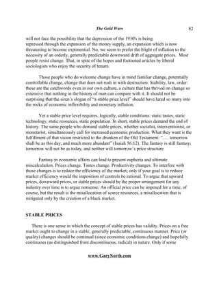 The Gold Wars                                         82

will not face the possibility that the depression of the 1930's is being
repressed through the expansion of the money supply, an expansion which is now
threatening to become exponential. No, we seem to prefer the blight of inflation to the
necessity of an orderly, generally predictable downward drift of aggregate prices. Most
people resist change. That, in spite of the hopes and footnoted articles by liberal
sociologists who enjoy the security of tenure.

       Those people who do welcome change have in mind familiar change, potentially
controllable change, change that does not rush in with destruction. Stability, law, order:
these are the catchwords even in our own culture, a culture that has thrived on change so
extensive that nothing in the history of man can compare with it. It should not be
surprising that the siren’s slogan of “a stable price level” should have lured so many into
the rocks of economic inflexibility and monetary inflation.

        Yet a stable price level requires, logically, stable conditions: static tastes, static
technology, static resources, static population. In short, stable prices demand the end of
history. The same people who demand stable prices, whether socialist, interventionist, or
monetarist, simultaneously call for increased economic production. What they want is the
fulfillment of that vision restricted to the drunken of the Old Testament: “. . . tomorrow
shall be as this day, and much more abundant” (Isaiah 56:12). The fantasy is still fantasy;
tomorrow will not be as today, and neither will tomorrow’s price structure.

        Fantasy in economic affairs can lead to present euphoria and ultimate
miscalculation. Prices change. Tastes change. Productivity changes. To interfere with
those changes is to reduce the efficiency of the market; only if your goal is to reduce
market efficiency would the imposition of controls be rational. To argue that upward
prices, downward prices, or stable prices should be the proper arrangement for any
industry over time is to argue nonsense. An official price can be imposed for a time, of
course, but the result is the misallocation of scarce resources, a misallocation that is
mitigated only by the creation of a black market.


STABLE PRICES

   There is one sense in which the concept of stable prices has validity. Prices on a free
market ought to change in a stable, generally predictable, continuous manner. Price (or
quality) changes should be continual (since economic conditions change) and hopefully
continuous (as distinguished from discontinuous, radical) in nature. Only if some

                                   www.GaryNorth.com
 