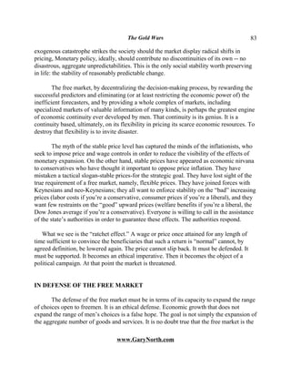 The Gold Wars                                       83

exogenous catastrophe strikes the society should the market display radical shifts in
pricing, Monetary policy, ideally, should contribute no discontinuities of its own -- no
disastrous, aggregate unpredictabilities. This is the only social stability worth preserving
in life: the stability of reasonably predictable change.

        The free market, by decentralizing the decision-making process, by rewarding the
successful predictors and eliminating (or at least restricting the economic power of) the
inefficient forecasters, and by providing a whole complex of markets, including
specialized markets of valuable information of many kinds, is perhaps the greatest engine
of economic continuity ever developed by men. That continuity is its genius. It is a
continuity based, ultimately, on its flexibility in pricing its scarce economic resources. To
destroy that flexibility is to invite disaster.

        The myth of the stable price level has captured the minds of the inflationists, who
seek to impose price and wage controls in order to reduce the visibility of the effects of
monetary expansion. On the other hand, stable prices have appeared as economic nirvana
to conservatives who have thought it important to oppose price inflation. They have
mistaken a tactical slogan-stable prices-for the strategic goal. They have lost sight of the
true requirement of a free market, namely, flexible prices. They have joined forces with
Keynesians and neo-Keynesians; they all want to enforce stability on the “bad” increasing
prices (labor costs if you’re a conservative, consumer prices if you’re a liberal), and they
want few restraints on the “good” upward prices (welfare benefits if you’re a liberal, the
Dow Jones average if you’re a conservative). Everyone is willing to call in the assistance
of the state’s authorities in order to guarantee these effects. The authorities respond.

   What we see is the “ratchet effect.” A wage or price once attained for any length of
time sufficient to convince the beneficiaries that such a return is “normal” cannot, by
agreed definition, be lowered again. The price cannot slip back. It must be defended. It
must be supported. It becomes an ethical imperative. Then it becomes the object of a
political campaign. At that point the market is threatened.


IN DEFENSE OF THE FREE MARKET

       The defense of the free market must be in terms of its capacity to expand the range
of choices open to freemen. It is an ethical defense. Economic growth that does not
expand the range of men’s choices is a false hope. The goal is not simply the expansion of
the aggregate number of goods and services. It is no doubt true that the free market is the

                                  www.GaryNorth.com
 