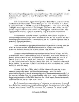 The Gold Wars                                        84

best means of expanding output and increasing efficiency, but it is change that is constant
in human life, not expansion or linear development. There are limits on secular
expansion.

        Still, it is reasonable to expect that the growth in the number of goods and services
in a free market will exceed the number of new gold and silver discoveries. If so, then it
is equally reasonable to expect to see prices in the aggregate in a slow decline. In fact, by
calling for increased production, we are calling for lower prices, if the market is to clear
itself of all goods and services offered for sale. Falling prices are no less desirable in the
aggregate than increasing aggregate productivity. They are economic complements.

       Businessmen are frequently heard to say that their employees are incapable of
understanding that money wages are not the important thing, but real income is. Yet these
same employers seem incapable of comprehending that profits are not dependent upon an
increasing aggregate price level.

        It does not matter for aggregate profits whether the price level is falling, rising, or
stable. What does matter is the entrepreneur’s ability to forecast future economic
conditions, including the direction of prices relevant to his business.

       Every price today includes a component based on the forecast of buyer and seller
concerning the state of conditions in the future. If a man on a fixed income wants to buy a
product, and he expects the price to rise tomorrow, he logically should buy today; if he
expects the price to fall, he should wait. Thus, the key to economic success is the
accuracy of one’s discounting, for every price reflects in part the future price, discounted
to the present. The aggregate level of prices is irrelevant; what is relevant is one’s ability
to forecast particular prices.

        It is quite likely that a falling price level (due to increased production of non-
monetary goods and services) would require more monetary units of a smaller
denomination. But this is not the same as an increase of the aggregate money supply. It is
not monetary inflation. Four quarters can be added to the money supply without inflation,
just as long as paper one dollar bill is destroyed. The effects are not the same as a simple
addition of the four quarters to the money supply.

       The first example conveys no increase of purchasing power to anyone; the second
does. In the first example, no one on a fixed income has to face an increased price level or
an empty space on a store’s shelf due to someone else’s purchase. The second example

                                   www.GaryNorth.com
 