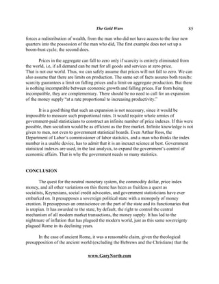The Gold Wars                                      85

forces a redistribution of wealth, from the man who did not have access to the four new
quarters into the possession of the man who did, The first example does not set up a
boom-bust cycle; the second does.

       Prices in the aggregate can fall to zero only if scarcity is entirely eliminated from
the world, i.e, if all demand can be met for all goods and services at zero price.
That is not our world. Thus, we can safely assume that prices will not fall to zero. We can
also assume that there are limits on production. The same set of facts assures both results:
scarcity guarantees a limit on falling prices and a limit on aggregate production. But there
is nothing incompatible between economic growth and falling prices. Far from being
incompatible, they are complementary. There should be no need to call for an expansion
of the money supply “at a rate proportional to increasing productivity.”

        It is a good thing that such an expansion is not necessary, since it would be
impossible to measure such proportional rates. It would require whole armies of
government-paid statisticians to construct an infinite number of price indexes. If this were
possible, then socialism would be as efficient as the free market. Infinite knowledge is not
given to men, not even to government statistical boards. Even Arthur Ross, the
Department of Labor’s commissioner of labor statistics, and a man who thinks the index
number is a usable device, has to admit that it is an inexact science at best. Government
statistical indexes are used, in the last analysis, to expand the government’s control of
economic affairs. That is why the government needs so many statistics.


CONCLUSION

       The quest for the neutral monetary system, the commodity dollar, price index
money, and all other variations on this theme has been as fruitless a quest as
socialists, Keynesians, social credit advocates, and government statisticians have ever
embarked on. It presupposes a sovereign political state with a monopoly of money
creation. It presupposes an omniscience on the part of the state and its functionaries that
is utopian. It has awarded to the state, by default, the right to control the central
mechanism of all modern market transactions, the money supply. It has led to the
nightmare of inflation that has plagued the modern world, just as this same sovereignty
plagued Rome in its declining years.

      In the case of ancient Rome, it was a reasonable claim, given the theological
presupposition of the ancient world (excluding the Hebrews and the Christians) that the

                                  www.GaryNorth.com
 