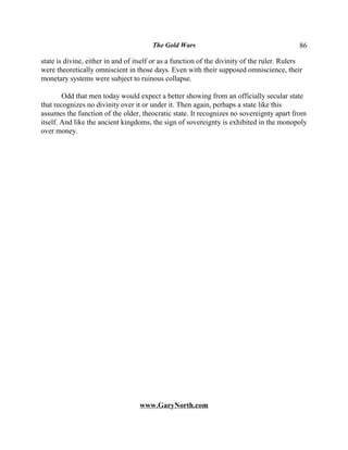 The Gold Wars                                        86

state is divine, either in and of itself or as a function of the divinity of the ruler. Rulers
were theoretically omniscient in those days. Even with their supposed omniscience, their
monetary systems were subject to ruinous collapse.

        Odd that men today would expect a better showing from an officially secular state
that recognizes no divinity over it or under it. Then again, perhaps a state like this
assumes the function of the older, theocratic state. It recognizes no sovereignty apart from
itself. And like the ancient kingdoms, the sign of sovereignty is exhibited in the monopoly
over money.




                                   www.GaryNorth.com
 