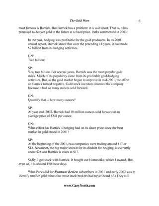 The Gold Wars                                   6

most famous is Barrick. But Barrick has a problem: it is sold short. That is, it has
promised to deliver gold in the future at a fixed price. Parks commented in 2003:

       In the past, hedging was profitable for the gold producers. In its 2001
       annual report, Barrick stated that over the preceding 14 years, it had made
       $2 billion from its hedging activities.

       GN:
       Two billion?

       SP:
       Yes, two billion. For several years, Barrick was the most popular gold
       stock. Much of its popularity came from its profitable gold-hedging
       activities. But, as the gold market began to improve in mid-2001, the effect
       on Barrick turned negative. Gold stock investors shunned the company
       because it had so many ounces sold forward.

       GN:
       Quantify that -- how many ounces?

       SP:
       At year end, 2002, Barrick had 18 million ounces sold forward at an
       average price of $341 per ounce.

       GN:
       What effect has Barrick’s hedging had on its share price since the bear
       market in gold ended in 2001?

       SP:
       At the beginning of the 2001, two companies were trading around $17 or
       $18. Newmont, the big major known for its disdain for hedging, is currently
       about $28 and Barrick is stuck at $17.

       Sadly, I got stuck with Barrick. It bought out Homestake, which I owned. But,
even so, it is around $50 these days.

       What Parks did for Remnant Review subscribers in 2001 and early 2002 was to
identify smaller gold mines that most stock brokers had never heard of. (They still

                                  www.GaryNorth.com
 