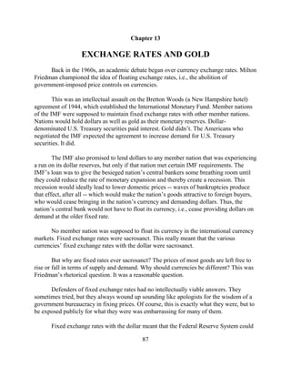 Chapter 13

                   EXCHANGE RATES AND GOLD
      Back in the 1960s, an academic debate began over currency exchange rates. Milton
Friedman championed the idea of floating exchange rates, i.e., the abolition of
government-imposed price controls on currencies.

        This was an intellectual assault on the Bretton Woods (a New Hampshire hotel)
agreement of 1944, which established the International Monetary Fund. Member nations
of the IMF were supposed to maintain fixed exchange rates with other member nations.
Nations would hold dollars as well as gold as their monetary reserves. Dollar-
denominated U.S. Treasury securities paid interest. Gold didn’t. The Americans who
negotiated the IMF expected the agreement to increase demand for U.S. Treasury
securities. It did.

        The IMF also promised to lend dollars to any member nation that was experiencing
a run on its dollar reserves, but only if that nation met certain IMF requirements. The
IMF’s loan was to give the besieged nation’s central bankers some breathing room until
they could reduce the rate of monetary expansion and thereby create a recession. This
recession would ideally lead to lower domestic prices -- waves of bankruptcies produce
that effect, after all -- which would make the nation’s goods attractive to foreign buyers,
who would cease bringing in the nation’s currency and demanding dollars. Thus, the
nation’s central bank would not have to float its currency, i.e., cease providing dollars on
demand at the older fixed rate.

       No member nation was supposed to float its currency in the international currency
markets. Fixed exchange rates were sacrosanct. This really meant that the various
currencies’ fixed exchange rates with the dollar were sacrosanct.

        But why are fixed rates ever sacrosanct? The prices of most goods are left free to
rise or fall in terms of supply and demand. Why should currencies be different? This was
Friedman’s rhetorical question. It was a reasonable question.

      Defenders of fixed exchange rates had no intellectually viable answers. They
sometimes tried, but they always wound up sounding like apologists for the wisdom of a
government bureaucracy in fixing prices. Of course, this is exactly what they were, but to
be exposed publicly for what they were was embarrassing for many of them.

       Fixed exchange rates with the dollar meant that the Federal Reserve System could

                                            87
 