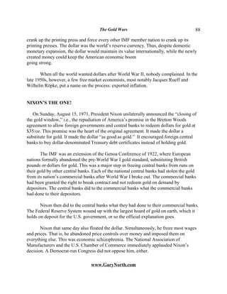 The Gold Wars                                     88

crank up the printing press and force every other IMF member nation to crank up its
printing presses. The dollar was the world’s reserve currency. Thus, despite domestic
monetary expansion, the dollar would maintain its value internationally, while the newly
created money could keep the American economic boom
going strong.

       When all the world wanted dollars after World War II, nobody complained. In the
late 1950s, however, a few free market economists, most notably Jacques Rueff and
Wilhelm Röpke, put a name on the process: exported inflation.


NIXON’S THE ONE!

   On Sunday, August 15, 1971, President Nixon unilaterally announced the “closing of
the gold window,” i.e., the repudiation of America’s promise in the Bretton Woods
agreement to allow foreign governments and central banks to redeem dollars for gold at
$35/oz. This promise was the heart of the original agreement. It made the dollar a
substitute for gold. It made the dollar “as good as gold.” It encouraged foreign central
banks to buy dollar-denominated Treasury debt certificates instead of holding gold.

       The IMF was an extension of the Genoa Conference of 1922, where European
nations formally abandoned the pre-World War I gold standard, substituting British
pounds or dollars for gold. This was a major step in freeing central banks from runs on
their gold by other central banks. Each of the national central banks had stolen the gold
from its nation’s commercial banks after World War I broke out. The commercial banks
had been granted the right to break contract and not redeem gold on demand by
depositors. The central banks did to the commercial banks what the commercial banks
had done to their depositors.

       Nixon then did to the central banks what they had done to their commercial banks.
The Federal Reserve System wound up with the largest hoard of gold on earth, which it
holds on deposit for the U.S. government, or so the official explanation goes.

       Nixon that same day also floated the dollar. Simultaneously, he froze most wages
and prices. That is, he abandoned price controls over money and imposed them on
everything else. This was economic schizophrenia. The National Association of
Manufacturers and the U.S. Chamber of Commerce immediately applauded Nixon’s
decision. A Democrat-run Congress did not oppose him, either.

                                 www.GaryNorth.com
 