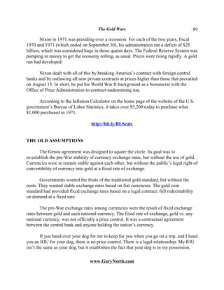 The Gold Wars                                       89

        Nixon in 1971 was presiding over a recession. For each of the two years, fiscal
1970 and 1971 (which ended on September 30), his administration ran a deficit of $25
billion, which was considered huge in those quaint days. The Federal Reserve System was
pumping in money to get the economy rolling, as usual. Prices were rising rapidly. A gold
run had developed.

       Nixon dealt with all of this by breaking America’s contract with foreign central
banks and by outlawing all new private contracts at prices higher than those that prevailed
on August 15. In short, he put his World War II background as a bureaucrat with the
Office of Price Administration to contract-undermining use.

      According to the Inflation Calculator on the home page of the website of the U.S.
government’s Bureau of Labor Statistics, it takes over $5,200 today to purchase what
$1,000 purchased in 1971.

                                  http://bit.ly/BLScalc


THE OLD ASSUMPTIONS

       The Genoa agreement was designed to square the circle. Its goal was to
re-establish the pre-War stability of currency exchange rates, but without the use of gold.
Currencies were to remain stable against each other, but without the public’s legal right of
convertibility of currency into gold at a fixed rate of exchange.

       Governments wanted the fruits of the traditional gold standard, but without the
roots. They wanted stable exchange rates based on fiat currencies. The gold coin
standard had provided fixed exchange rates based on a legal contract: full redeemability
on demand at a fixed rate.

       The pre-War exchange rates among currencies were the result of fixed exchange
rates between gold and each national currency. The fixed rate of exchange, gold vs. any
national currency, was not officially a price control. It was a contractual agreement
between the central bank and anyone holding the nation’s currency.

        If you hand over your dog for me to keep for you when you go on a trip, and I hand
you an IOU for your dog, there is no price control. There is a legal relationship. My IOU
isn’t the same as your dog, but it establishes the fact that your dog is in my possession.

                                  www.GaryNorth.com
 
