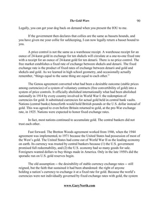 The Gold Wars                                       90

Legally, you can get your dog back on demand when you present the IOU to me.

      If the government then declares that collies are the same as bassets hounds, and
you have given me your collie for safekeeping, I can now legally return a basset hound to
you.

       A price control is not the same as a warehouse receipt. A warehouse receipt for an
ounce of 24-karat gold in exchange for ten shekels will circulate at a one-to-one fixed rate
with a receipt for an ounce of 24-karat gold for ten denarii. There is no price control. The
free market establishes a fixed rate of exchange between shekels and denarii. The fixed
exchange rate is the product of fixed rates of exchange between denarii and gold and
shekels and gold. As we learned in high school geometry, and occasionally actually
remember, “things equal to the same thing are equal to each other.”

        The Genoa agreement converted what had been a desirable outcome (stable prices
among currencies) of a system of voluntary contracts (free convertibility of gold) into a
system of price controls. It officially abolished internationally what had been abolished
nationally in 1914 by every country involved in World War I: the redemption of
currencies for gold. It substituted currencies for actual gold held in central bank vaults.
Nations (central banks) henceforth would hold British pounds or the U.S. dollar instead of
gold. This was agreed to even before Britain returned to gold, at the pre-War exchange
rate, in 1925. Nations were expected to honor fixed exchange rates.

        In fact, most nations continued to accumulate gold. The central bankers did not
trust each other.

       Fast forward. The Bretton Woods agreement worked from 1946, when the 1944
agreement was implemented, to 1971 because the United States had possession of most of
the West’s gold. The United States had come out of World War II as the leading economy
on earth. Its currency was trusted by central bankers because (1) the U.S. government
promised full redeemability, and (2) the U.S. economy had so many goods for sale.
Foreigners wanted dollars to buy things made in America. Only in the late 1950's did the
sporadic run on U.S. gold reserves begin.

       The old assumption -- the desirability of stable currency exchange rates -- still
reigned, but the faith that sustained it had been abandoned: the right of anyone
holding a nation’s currency to exchange it at a fixed rate for gold. Because the world’s
currencies were not individually governed by fixed exchange rates with gold, the system

                                  www.GaryNorth.com
 