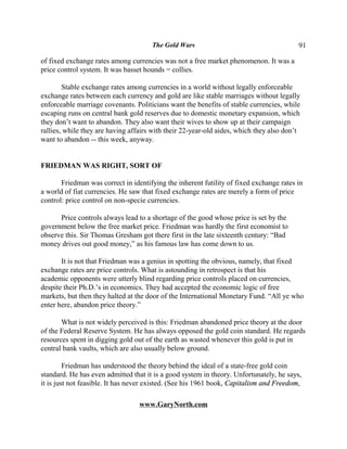 The Gold Wars                                      91

of fixed exchange rates among currencies was not a free market phenomenon. It was a
price control system. It was basset hounds = collies.

        Stable exchange rates among currencies in a world without legally enforceable
exchange rates between each currency and gold are like stable marriages without legally
enforceable marriage covenants. Politicians want the benefits of stable currencies, while
escaping runs on central bank gold reserves due to domestic monetary expansion, which
they don’t want to abandon. They also want their wives to show up at their campaign
rallies, while they are having affairs with their 22-year-old aides, which they also don’t
want to abandon -- this week, anyway.


FRIEDMAN WAS RIGHT, SORT OF

       Friedman was correct in identifying the inherent futility of fixed exchange rates in
a world of fiat currencies. He saw that fixed exchange rates are merely a form of price
control: price control on non-specie currencies.

      Price controls always lead to a shortage of the good whose price is set by the
government below the free market price. Friedman was hardly the first economist to
observe this. Sir Thomas Gresham got there first in the late sixteenth century: “Bad
money drives out good money,” as his famous law has come down to us.

       It is not that Friedman was a genius in spotting the obvious, namely, that fixed
exchange rates are price controls. What is astounding in retrospect is that his
academic opponents were utterly blind regarding price controls placed on currencies,
despite their Ph.D.’s in economics. They had accepted the economic logic of free
markets, but then they halted at the door of the International Monetary Fund. “All ye who
enter here, abandon price theory.”

       What is not widely perceived is this: Friedman abandoned price theory at the door
of the Federal Reserve System. He has always opposed the gold coin standard. He regards
resources spent in digging gold out of the earth as wasted whenever this gold is put in
central bank vaults, which are also usually below ground.

         Friedman has understood the theory behind the ideal of a state-free gold coin
standard. He has even admitted that it is a good system in theory. Unfortunately, he says,
it is just not feasible. It has never existed. (See his 1961 book, Capitalism and Freedom,

                                  www.GaryNorth.com
 