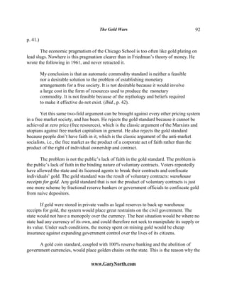 The Gold Wars                                    92

p. 41.)

       The economic pragmatism of the Chicago School is too often like gold plating on
lead slugs. Nowhere is this pragmatism clearer than in Friedman’s theory of money. He
wrote the following in 1961, and never retracted it.

          My conclusion is that an automatic commodity standard is neither a feasible
          nor a desirable solution to the problem of establishing monetary
          arrangements for a free society. It is not desirable because it would involve
          a large cost in the form of resources used to produce the monetary
          commodity. It is not feasible because of the mythology and beliefs required
          to make it effective do not exist. (Ibid., p. 42).

        Yet this same two-fold argument can be brought against every other pricing system
in a free market society, and has been. He rejects the gold standard because it cannot be
achieved at zero price (free resources), which is the classic argument of the Marxists and
utopians against free market capitalism in general. He also rejects the gold standard
because people don’t have faith in it, which is the classic argument of the anti-market
socialists, i.e., the free market as the product of a corporate act of faith rather than the
product of the right of individual ownership and contract.

       The problem is not the public’s lack of faith in the gold standard. The problem is
the public’s lack of faith in the binding nature of voluntary contracts. Voters repeatedly
have allowed the state and its licensed agents to break their contracts and confiscate
individuals’ gold. The gold standard was the result of voluntary contracts: warehouse
receipts for gold. Any gold standard that is not the product of voluntary contracts is just
one more scheme by fractional reserve bankers or government officials to confiscate gold
from naive depositors.

        If gold were stored in private vaults as legal reserves to back up warehouse
receipts for gold, the system would place great restraints on the civil government. The
state would not have a monopoly over the currency. The best situation would be where no
state had any currency of its own, and could therefore not seek to manipulate its supply or
its value. Under such conditions, the money spent on mining gold would be cheap
insurance against expanding government control over the lives of its citizens.

      A gold coin standard, coupled with 100% reserve banking and the abolition of
government currencies, would place golden chains on the state. This is the reason why the

                                    www.GaryNorth.com
 