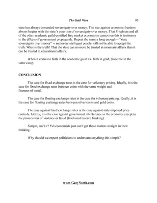 The Gold Wars                                        93

state has always demanded sovereignty over money. The war against economic freedom
always begins with the state’s assertion of sovereignty over money. That Friedman and all
of the other academic guild-certified free market economists cannot see this is testimony
to the effects of government propaganda. Repeat the mantra long enough -- “state
sovereignty over money” -- and even intelligent people will not be able to accept the
truth. What is the truth? That the state can no more be trusted in monetary affairs than it
can be trusted in educational affairs.

        When it comes to faith in the academic guild vs. faith in gold, place me in the
latter camp.


CONCLUSION

       The case for fixed exchange rates is the case for voluntary pricing. Ideally, it is the
case for fixed exchange rates between coins with the same weight and
fineness of metal.

       The case for floating exchange rates is the case for voluntary pricing. Ideally, it is
the case for floating exchange rates between silver coins and gold coins.

       The case against fixed exchange rates is the case against state-imposed price
controls. Ideally, it is the case against government interference in the economy except in
the prosecution of violence or fraud (fractional reserve banking).

       Simple, isn’t it? Yet economists just can’t get these matters straight in their
thinking.

       Why should we expect politicians to understand anything this simple?




                                   www.GaryNorth.com
 