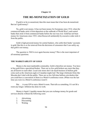 Chapter 14

                THE RE-MONETIZATION OF GOLD
       If gold is to be re-monetized, then this must mean that it has been de-monetized.
But isn’t gold money?

       No, gold is not money. It has not been money for Europeans since 1914, when the
commercial banks stole it from depositors at the outbreak of World War I, and central
banks then stole it from commercial banks before the war was over. Gold has not been
money for Americans since 1933, when Roosevelt unilaterally by executive order stole it
from the public.

       Gold is high-powered money for central bankers, who settle their banks’ accounts
in gold. But this is so far removed from the decisions of consumers that I can safely say
that gold is not money.

       The question is: Will it ever again become money? This is the most important of
all monetary questions.


THE MARKETABILITY OF GOLD

        Money is the most marketable commodity. Gold is therefore not money. You have
to buy gold from a specialized broker. There are so few gold brokers any more that they
are all known to each other. Local coin stores don’t do much business in bullion gold
coins such as the American eagle or Canadian maple leaf. The large wholesale firms like
Mocatta don’t deal with the public. There are so few full-time bullion coin dealers that
you could have a convention of them in a Motel 6 conference room. (When was the last
time you were in a Motel 6 conference room?)

      But . . . it costs $39 to rent a Motel 6 room. That tells us something. It’s not $6 a
room any longer. Inflation has done its work.

       Money is liquid. Liquidity means that you can exchange money for goods and
services directly without the following costs:

       1.     Advertising
       2.     Discounting
       3.     Waiting

                                             94
 