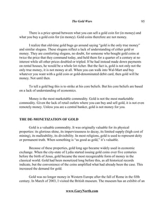 The Gold Wars                                        95


      There is a price spread between what you can sell a gold coin for (in money) and
what you buy a gold coin for (in money). Gold coins therefore are not money.

       I realize that old-time gold bugs go around saying “gold is the only true money”
and similar slogans. These slogans reflect a lack of understanding of either gold or
money. They are comforting slogans, no doubt, for someone who bought gold coins at
twice the price that they command today, and held them for a quarter of a century at no
interest while all other prices doubled or tripled. If he had instead made down payments
on rental houses, he would be a whole lot richer. But the fact is, gold is not only not the
only true money, it is not money at all. When you can walk into Wal-Mart and buy
whatever you want with a gold coin or gold-denominated debit card, then gold will be
money. Not until then.

       To tell a gold bug this is to strike at his core beliefs. But his core beliefs are based
on a lack of understanding of economics.

      Money is the most marketable commodity. Gold is not the most marketable
commodity. Given the lack of retail outlets where you can buy and sell gold, it is not even
remotely money. Unless you are a central banker, gold is not money for you.


THE DE-MONETIZATION OF GOLD

       Gold is a valuable commodity. It was originally valuable for its physical
properties: its glorious shine, its imperviousness to decay, its limited supply (high cost of
mining), its malleability, its divisibility. In most religions, gold is used to represent deity
or permanent truth. When something is “as good as gold,” it’s valuable.

       Because of these properties, gold long ago became widely used in economic
exchange. When the city-state of Lydia started issuing gold coins over five centuries
before the birth of Jesus, gold became the most recognizable form of money in the
classical world. Gold had been monetized long before this, as all historical records
indicate, but the convenience of the coins amplified what had already been the case. This
increased the demand for gold.

       Gold was no longer money in Western Europe after the fall of Rome in the fifth
century. In March of 2003, I visited the British museum. The museum has an exhibit of an

                                   www.GaryNorth.com
 