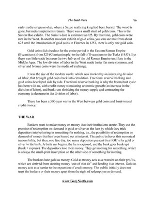 The Gold Wars                                          96

early medieval grave-ship, where a Saxon seafaring king had been buried. The wood is
gone, but metal implements remain. There was a small stash of gold coins. This is the
Sutton Hoo exhibit. The burial’s date is estimated at 625. By that time, gold coins were
rare in the West. In another museum exhibit of gold coins, you can see that from about
625 until the introduction of gold coins in Florence in 1252, there is only one gold coin.

        Gold coins did circulate for the entire period in the Eastern Roman Empire
(Byzantium), from 325 (Constantinople) to the fall of Byzantium to the Turks (1453). But
there was little trade between the two halves of the old Roman Empire until late in the
Middle Ages. The low division of labor in the West made barter far more common, and
silver and bronze coins were the media of exchange.

       It was the rise of the modern world, which was marked by an increasing division
of labor, that brought gold coins back into circulation. Fractional reserve banking and
gold coins developed side by side. Fractional reserve banking is why the boom-bust cycle
has been with us, with credit money stimulating economic growth (an increase in the
division of labor), and bank runs shrinking the money supply and contracting the
economy (a decrease in the division of labor).

       There has been a 500-year war in the West between gold coins and bank-issued
credit money.


THE WAR

        Bankers want to make money on money that their institutions create. They use the
promise of redemption-on-demand in gold or silver as the lure by which they trick
depositors into believing in something for nothing, i.e., the possibility of redemption on
demand of money that has been loaned out at interest. The public believes this numerical
impossibility, but then, one fine day, too many depositors present their IOU’s for gold or
silver to the bank. A bank run begins, the lie is exposed, and the bank goes bankrupt
(bank + rupture). The depositors lose their money. They get nothing for something, which
is always the small-print inscription on the other side of something for nothing.

        The bankers hate gold as money. Gold as money acts as a restraint on their profits,
which are derived from creating money “out of thin air” and lending it at interest. Gold as
money acts as a barrier to the expansion of credit money. The public initially does not
trust the bankers or their money apart from the right of redemption on demand.

                                  www.GaryNorth.com
 