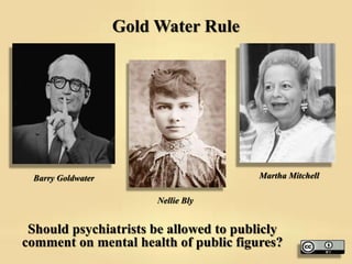 Gold Water Rule
Should psychiatrists be allowed to publicly
comment on mental health of public figures?
Barry Goldwater Martha Mitchell
Nellie Bly
 