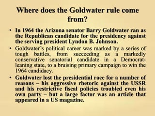 Where does the Goldwater rule come
from?
• In 1964 the Arizona senator Barry Goldwater ran as
the Republican candidate for...