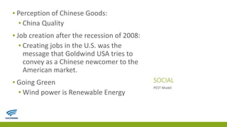 SOCIAL
▪ Perception of Chinese Goods:
▪ China Quality
▪ Job creation after the recession of 2008:
▪ Creating jobs in the U.S. was the
message that Goldwind USA tries to
convey as a Chinese newcomer to the
American market.
▪ Going Green
▪ Wind power is Renewable Energy
PEST Model
 
