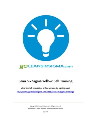 !
Lean Six Sigma Yellow Belt Training
View the full interactive online version by signing up at 
http://www.goleansixsigma.com/free-lean-six-sigma-training/ 

"
Copyright"2013"GoLeanSixSigma.com."All"Rights"Reserved. 
ReproducAon"is"strictly"prohibited"without"prior"wriDen"consent."
1"of"467

 