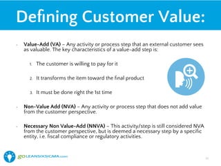 Deﬁning Customer Value:
•  Value-Add (VA) – Any activity or process step that an external customer sees
as valuable. The key characteristics of a value-add step is:
1.  The customer is willing to pay for it
2.  It transforms the item toward the ﬁnal product
3.  It must be done right the 1st time
•  Non-Value Add (NVA) – Any activity or process step that does not add value
from the customer perspective.
•  Necessary Non Value-Add (NNVA) – This activity/step is still considered NVA
from the customer perspective, but is deemed a necessary step by a speciﬁc
entity, i.e. ﬁscal compliance or regulatory activities.
23!
 