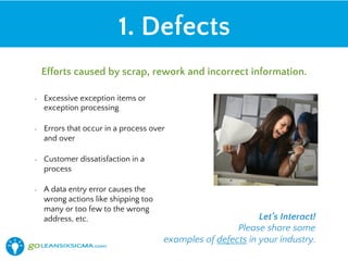 •  Excessive exception items or
exception processing
•  Errors that occur in a process over
and over
•  Customer dissatisfaction in a
process
•  A data entry error causes the
wrong actions like shipping too
many or too few to the wrong
address, etc.
1. Defects
Efforts caused by scrap, rework and incorrect information.
Let’s Interact!
Please share some
examples of defects in your industry.
 