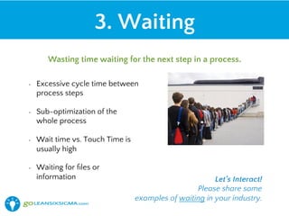 •  Excessive cycle time between
process steps
•  Sub-optimization of the
whole process
•  Wait time vs. Touch Time is
usually high
•  Waiting for ﬁles or
information
3. Waiting
Wasting time waiting for the next step in a process.
Let’s Interact!
Please share some
examples of waiting in your industry.
 