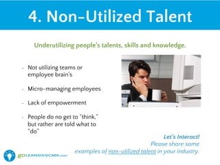 •  Not utilizing teams or
employee brain’s
•  Micro-managing employees
•  Lack of empowerment
•  People do no get to “think,”
but rather are told what to
“do”
4. Non-Utilized Talent
Underutilizing people’s talents, skills and knowledge.
Let’s Interact!
Please share some
examples of non-utilized talent in your industry.
 