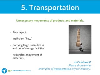 •  Poor layout
•  Inefﬁcient “ﬂow”
•  Carrying large quantities in
and out of storage facilities
•  Redundant movement of
materials
5. Transportation
Unnecessary movements of products and materials.
Let’s Interact!
Please share some
examples of transportation in your industry.
 