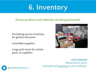 •  Purchasing excess inventory
for greater discounts
•  Unreliable suppliers
•  Long cycle times for certain
parts, or suppliers
6. Inventory
Excess products and materials not being processed.
Let’s Interact!
Please share some
examples of inventory in your industry.
 