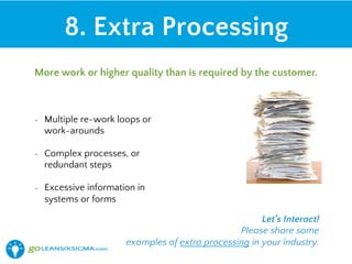 •  Multiple re-work loops or
work-arounds
•  Complex processes, or
redundant steps
•  Excessive information in
systems or forms
8. Extra Processing
More work or higher quality than is required by the customer.
Let’s Interact!
Please share some
examples of extra processing in your industry.
 