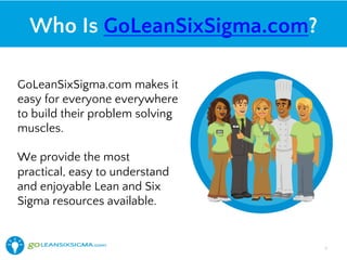 Who Is GoLeanSixSigma.com?
GoLeanSixSigma.com makes it
easy for everyone everywhere
to build their problem solving
muscles.
We provide the most
practical, easy to understand
and enjoyable Lean and Six
Sigma resources available.
5!
 