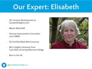 Our Expert: Elisabeth
• VP, Content Development at
GoLeanSixSigma.com
• Master Black Belt
• GE Certified Black Belt Instructor
• Burnham Rosen Group certified
Leadership Coach
• BA in English Literature from
Columbia University/Barnard
College
• Born in the UK
 