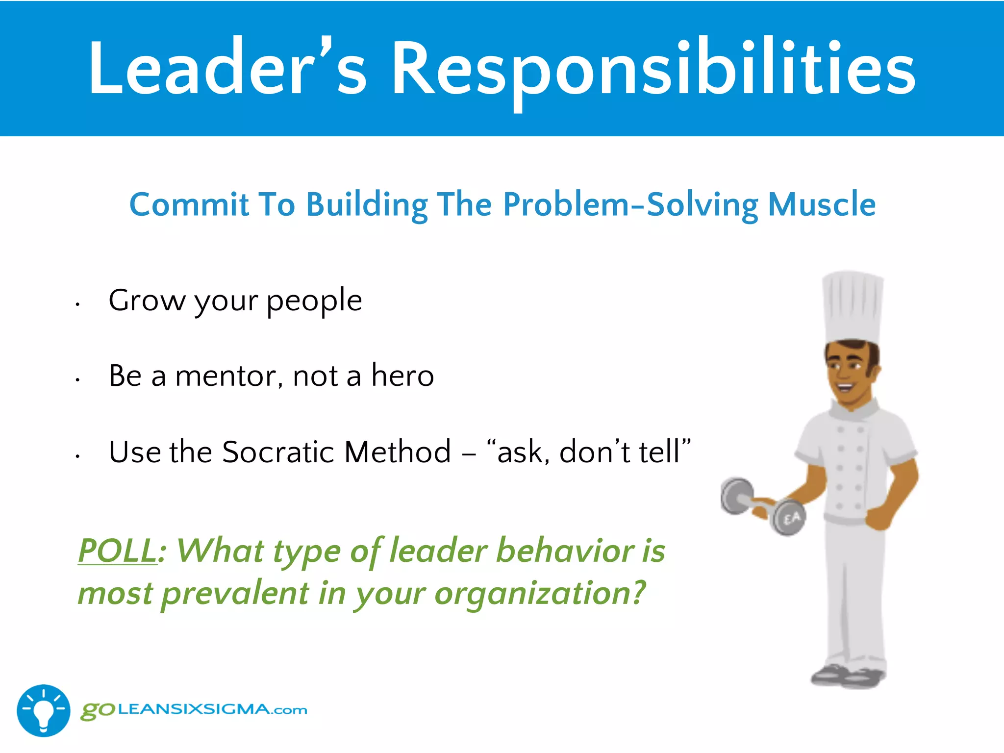 Leader’s Responsibilities
• Grow your people
• Be a mentor, not a hero
• Use the Socratic Method – “ask, don’t tell”
Commit To Building The Problem-Solving Muscle
POLL: What type of leader behavior is
most prevalent in your organization?
 