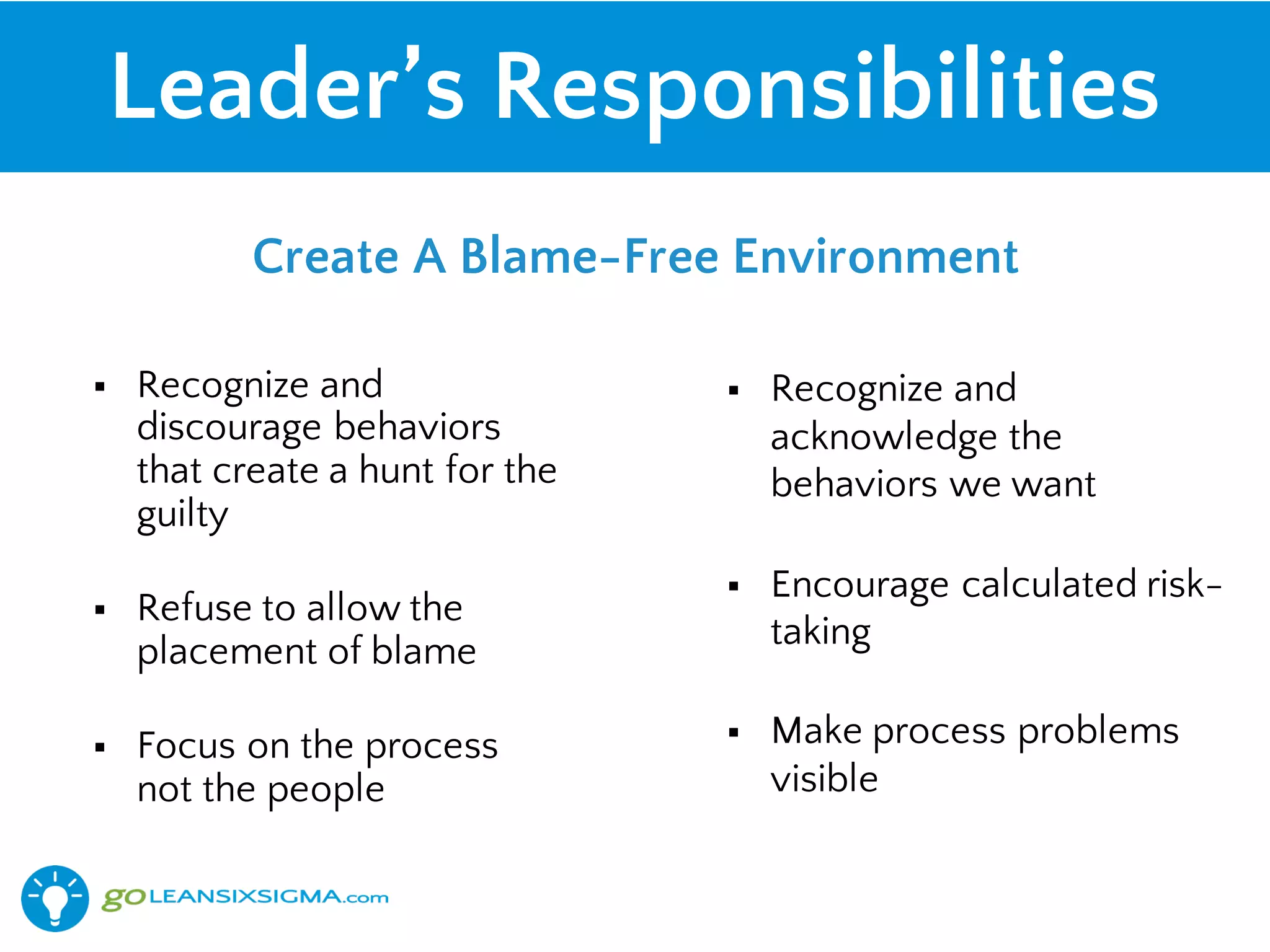 Leader’s Responsibilities
§ Recognize and
discourage behaviors
that create a hunt for the
guilty
§ Refuse to allow the
placement of blame
§ Focus on the process
not the people
§ Recognize and
acknowledge the
behaviors we want
§ Encourage calculated risk-
taking
§ Make process problems
visible
Create A Blame-Free Environment
 