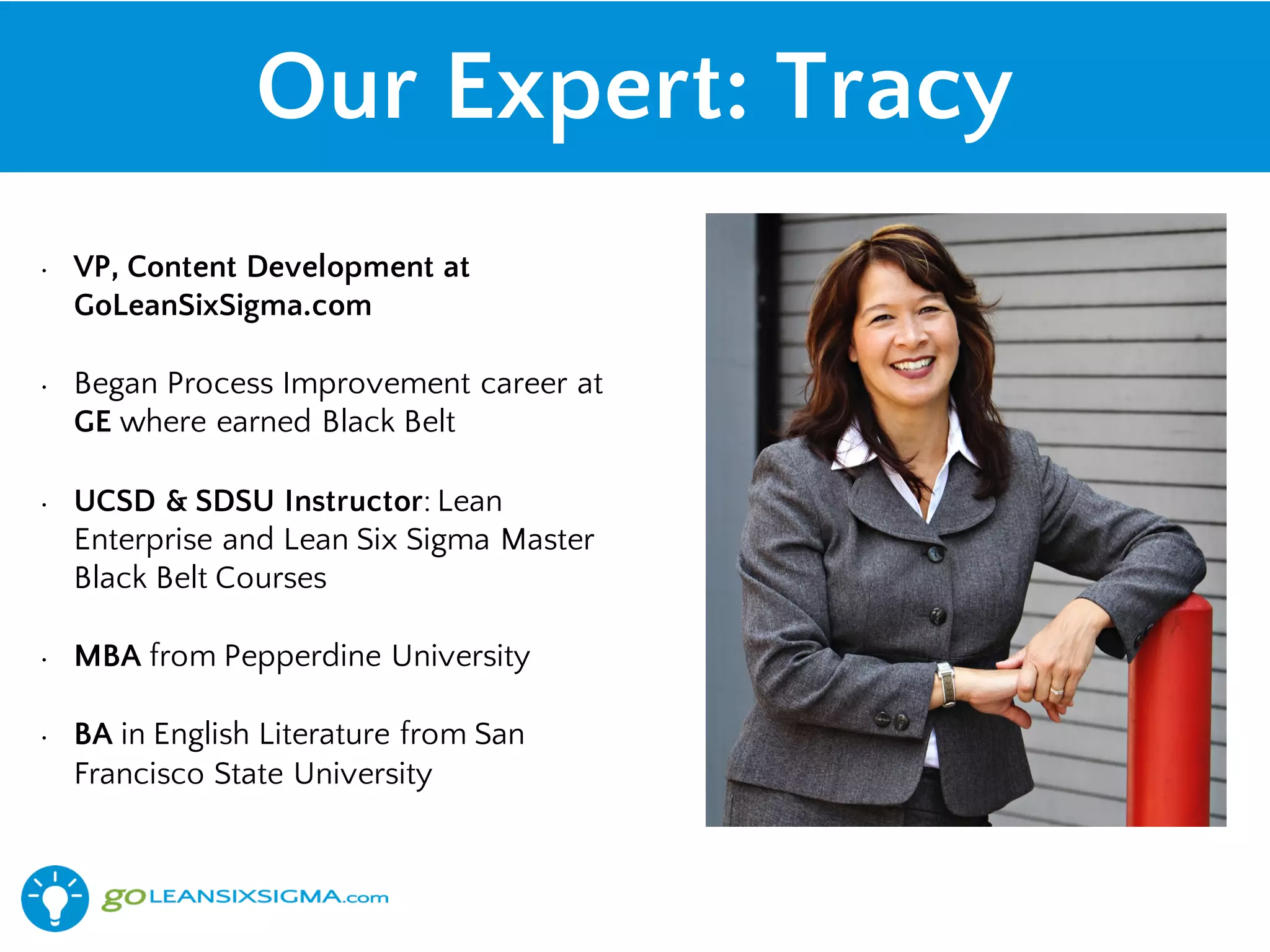 Our Expert: Tracy
• VP, Content Development at
GoLeanSixSigma.com
• Began Process Improvement career at
GE where earned Black Belt
• UCSD & SDSU Instructor: Lean
Enterprise and Lean Six Sigma Master
Black Belt Courses
• MBA from Pepperdine University
• BA in English Literature from San
Francisco State University
 