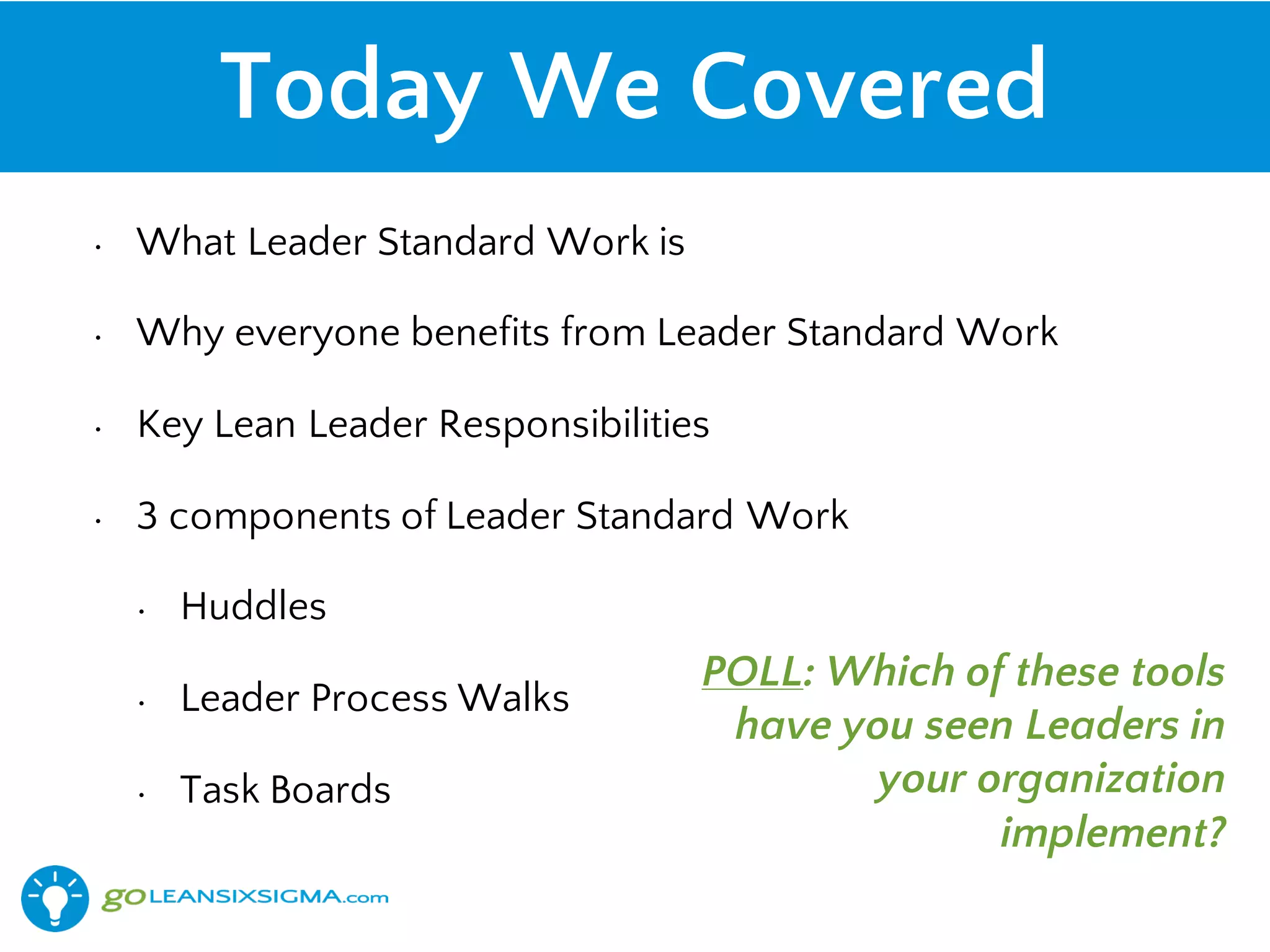 Today We Covered
• What Leader Standard Work is
• Why everyone benefits from Leader Standard Work
• Key Lean Leader Responsibilities
• 3 components of Leader Standard Work
• Huddles
• Leader Process Walks
• Task Boards
POLL: Which of these tools
have you seen Leaders in
your organization
implement?
 