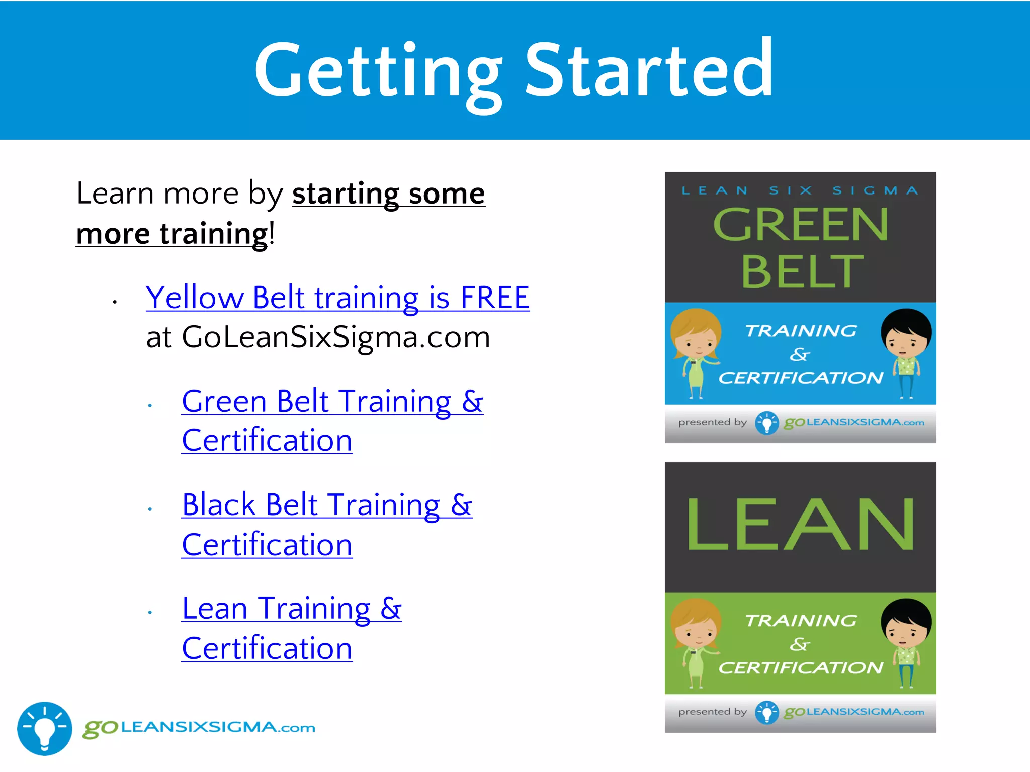 Getting Started
Learn more by starting some
more training!
• Yellow Belt training is FREE
at GoLeanSixSigma.com
• Green Belt Training &
Certification
• Black Belt Training &
Certification
• Lean Training &
Certification
 