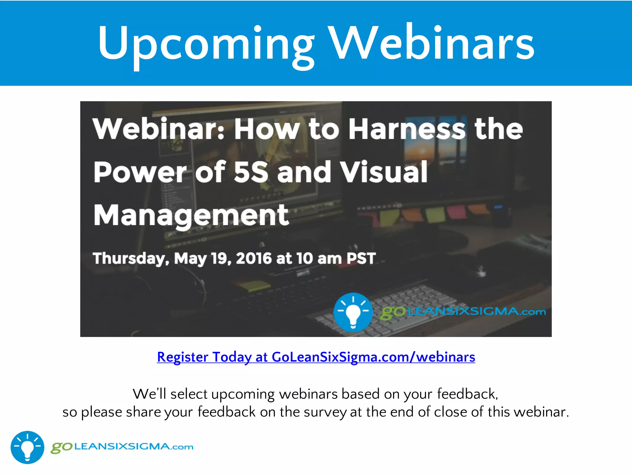 Upcoming Webinars
Register Today at GoLeanSixSigma.com/webinars
We’ll select upcoming webinars based on your feedback,
so please share your feedback on the survey at the end of close of this webinar.
 