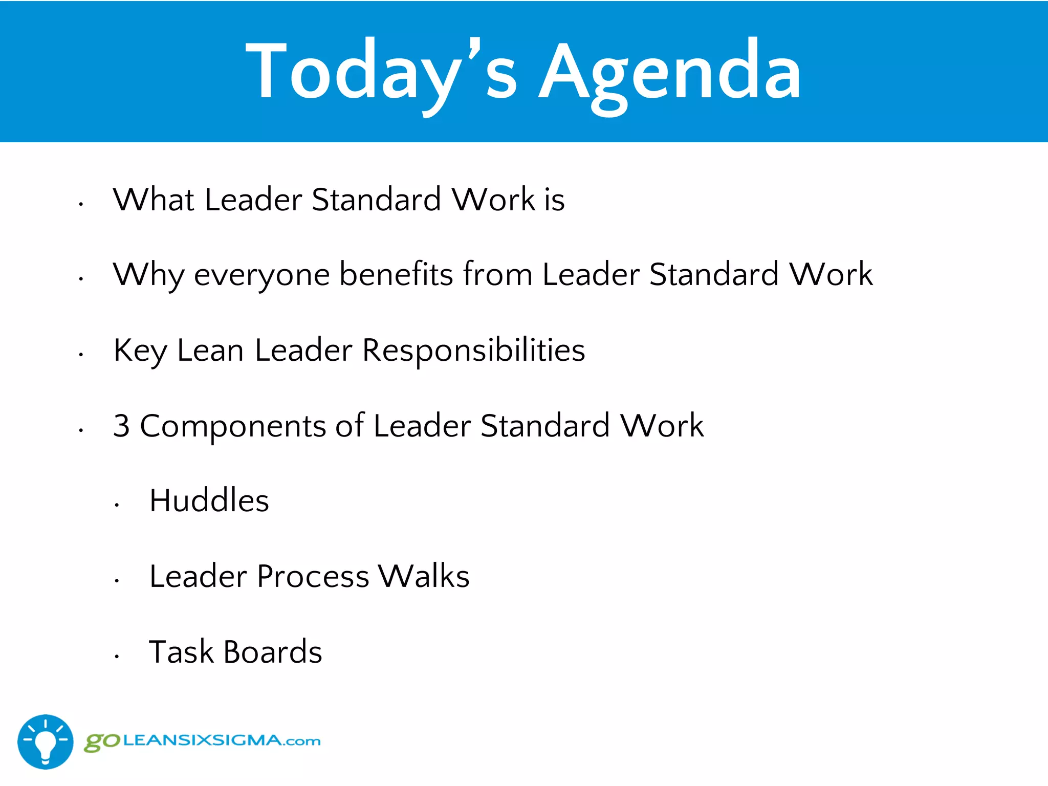 Today’s Agenda
• What Leader Standard Work is
• Why everyone benefits from Leader Standard Work
• Key Lean Leader Responsibilities
• 3 Components of Leader Standard Work
• Huddles
• Leader Process Walks
• Task Boards
 