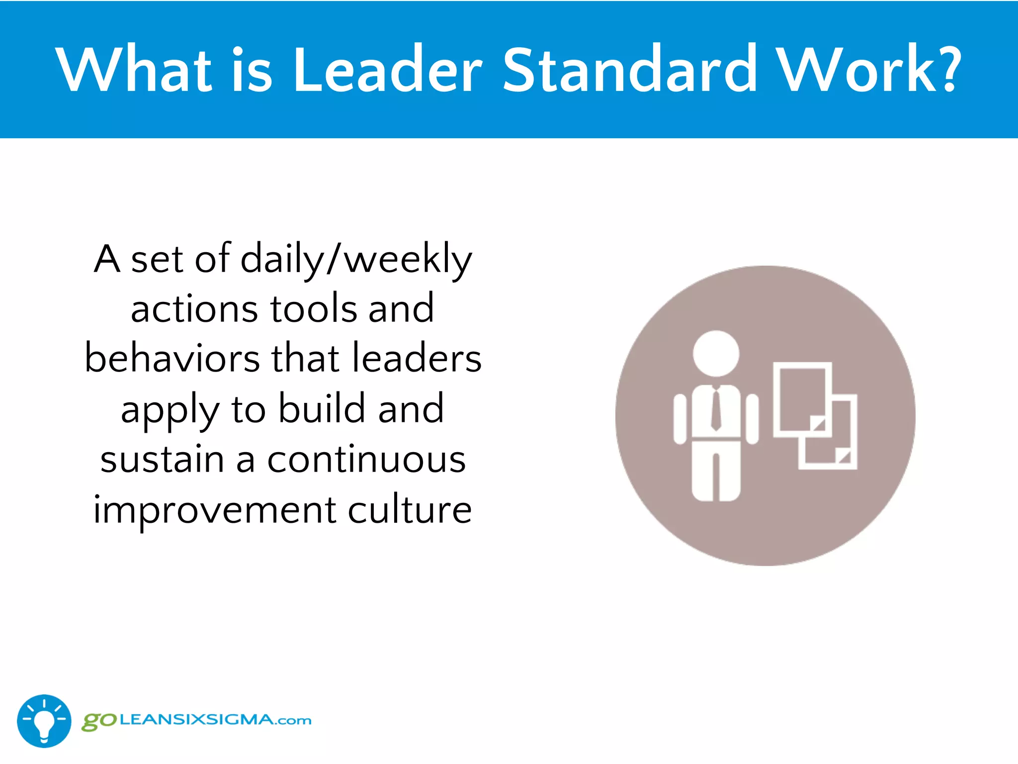 A set of daily/weekly
actions tools and
behaviors that leaders
apply to build and
sustain a continuous
improvement culture
What is Leader Standard Work?
 