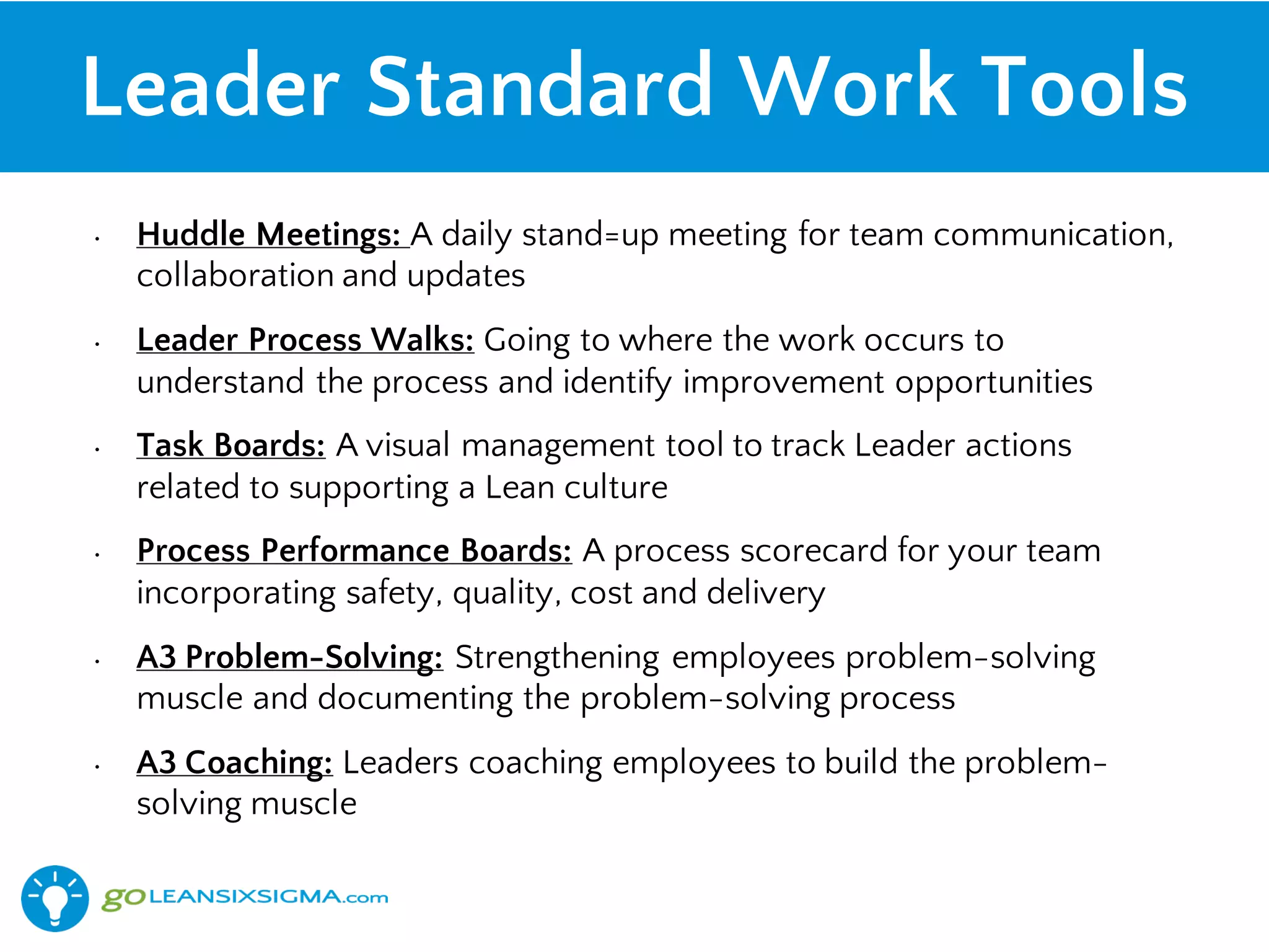 Leader Standard Work Tools
• Huddle Meetings: A daily stand=up meeting for team communication,
collaboration and updates
• Leader Process Walks: Going to where the work occurs to
understand the process and identify improvement opportunities
• Task Boards: A visual management tool to track Leader actions
related to supporting a Lean culture
• Process Performance Boards: A process scorecard for your team
incorporating safety, quality, cost and delivery
• A3 Problem-Solving: Strengthening employees problem-solving
muscle and documenting the problem-solving process
• A3 Coaching: Leaders coaching employees to build the problem-
solving muscle
 