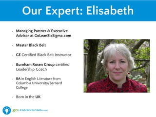 Our Expert: Elisabeth
• Managing Partner & Executive
Advisor at GoLeanSixSigma.com
• Master Black Belt
• GE Certified Black Belt Instructor
• Burnham Rosen Group certified
Leadership Coach
• BA in English Literature from
Columbia University/Barnard
College
• Born in the UK
 
