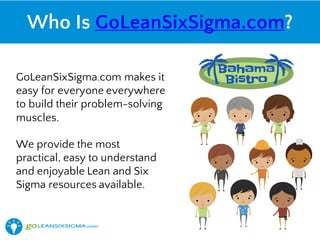 Who Is GoLeanSixSigma.com?
GoLeanSixSigma.com makes it
easy for everyone everywhere
to build their problem-solving
muscles.
We provide the most
practical, easy to understand
and enjoyable Lean and Six
Sigma resources available.
 