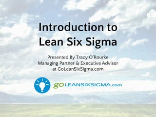 Introduction to
Lean Six Sigma
Presented By Tracy O’Rourke
Managing Partner & Executive Advisor
at GoLeanSixSigma.com
 