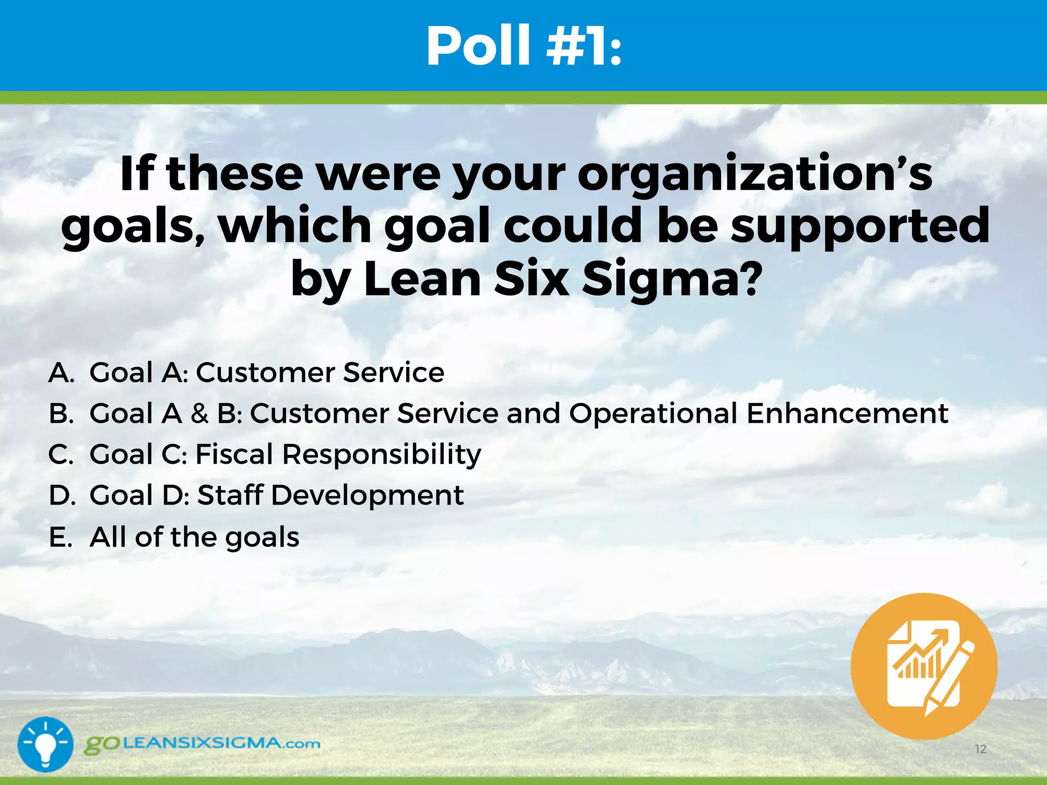 Poll #1:
If these were your organization’s
goals, which goal could be supported
by Lean Six Sigma?
A. Goal A: Customer Service
B. Goal A & B: Customer Service and Operational Enhancement
C. Goal C: Fiscal Responsibility
D. Goal D: Staff Development
E. All of the goals
12
 