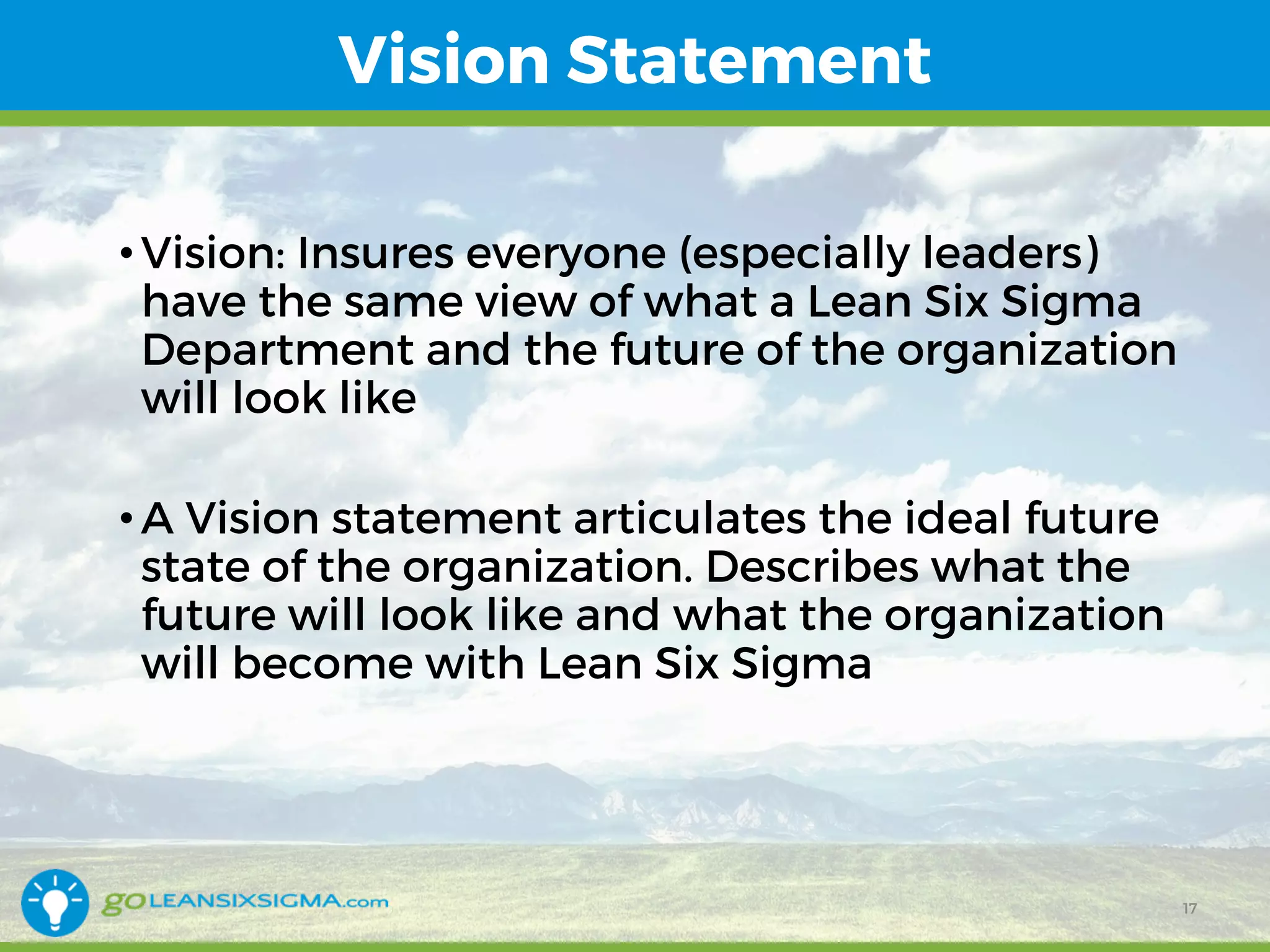 Vision Statement
• Vision: Insures everyone (especially leaders)
have the same view of what a Lean Six Sigma
Department and the future of the organization
will look like
• A Vision statement articulates the ideal future
state of the organization. Describes what the
future will look like and what the organization
will become with Lean Six Sigma
17
 