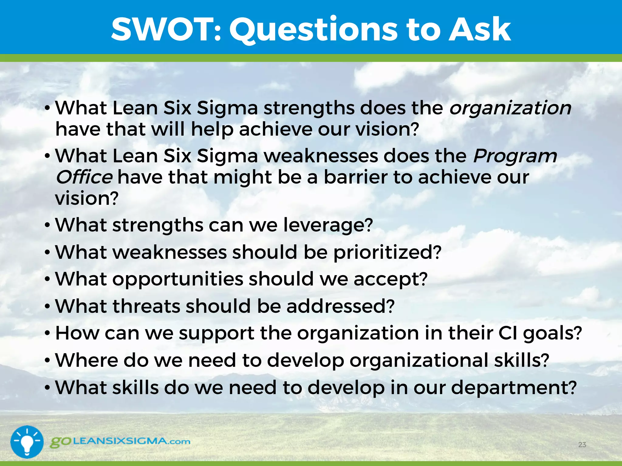 SWOT: Questions to Ask
• What Lean Six Sigma strengths does the organization
have that will help achieve our vision?
• What Lean Six Sigma weaknesses does the Program
Office have that might be a barrier to achieve our
vision?
• What strengths can we leverage?
• What weaknesses should be prioritized?
• What opportunities should we accept?
• What threats should be addressed?
• How can we support the organization in their CI goals?
• Where do we need to develop organizational skills?
• What skills do we need to develop in our department?
23
 
