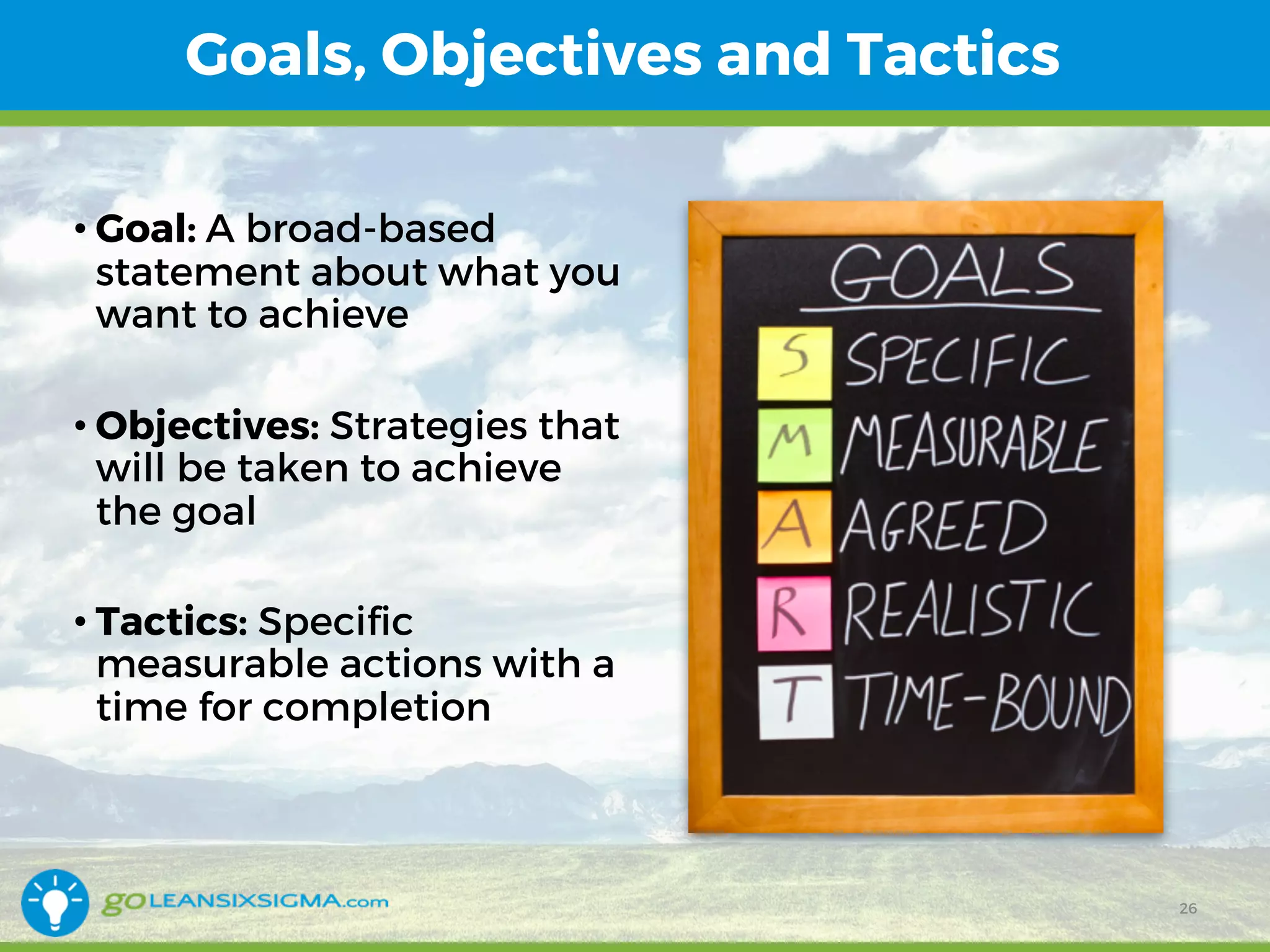 Goals, Objectives and Tactics
• Goal: A broad-based
statement about what you
want to achieve
• Objectives: Strategies that
will be taken to achieve
the goal
• Tactics: Specific
measurable actions with a
time for completion
26
 