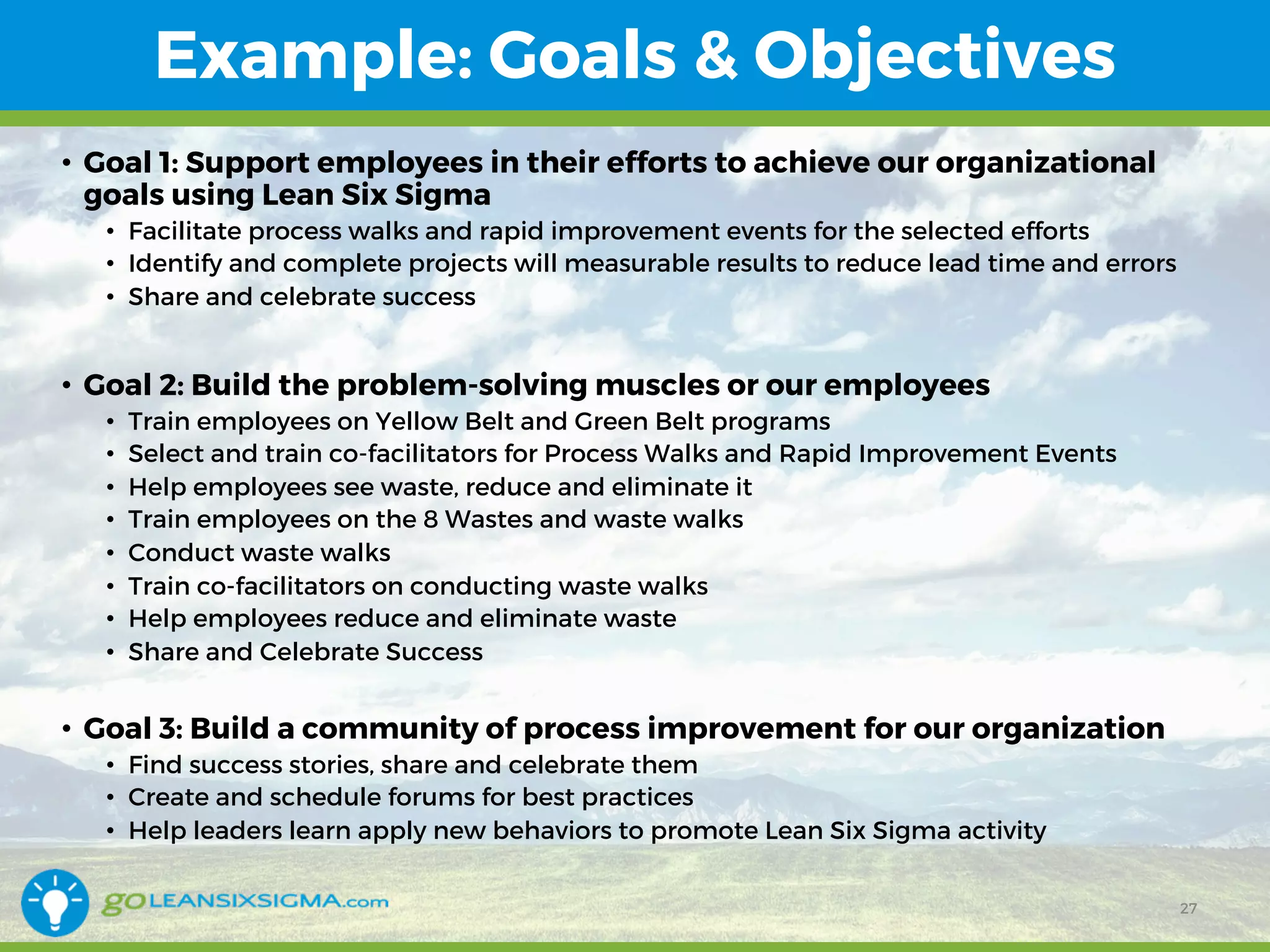 Example: Goals & Objectives
• Goal 2: Build the problem-solving muscles or our employees
• Train employees on Yellow Belt and Green Belt programs
• Select and train co-facilitators for Process Walks and Rapid Improvement Events
• Help employees see waste, reduce and eliminate it
• Train employees on the 8 Wastes and waste walks
• Conduct waste walks
• Train co-facilitators on conducting waste walks
• Help employees reduce and eliminate waste
• Share and Celebrate Success
27
• Goal 1: Support employees in their efforts to achieve our organizational
goals using Lean Six Sigma
• Facilitate process walks and rapid improvement events for the selected efforts
• Identify and complete projects will measurable results to reduce lead time and errors
• Share and celebrate success
• Goal 3: Build a community of process improvement for our organization
• Find success stories, share and celebrate them
• Create and schedule forums for best practices
• Help leaders learn apply new behaviors to promote Lean Six Sigma activity
 